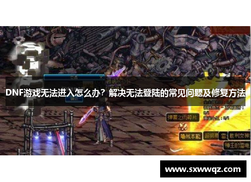 DNF游戏无法进入怎么办？解决无法登陆的常见问题及修复方法